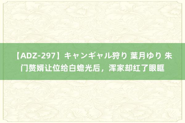 【ADZ-297】キャンギャル狩り 葉月ゆり 朱门赘婿让位给白蟾光后，浑家却红了眼眶