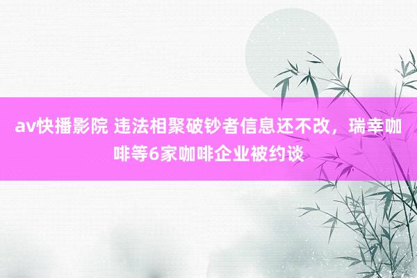 av快播影院 违法相聚破钞者信息还不改，瑞幸咖啡等6家咖啡企业被约谈