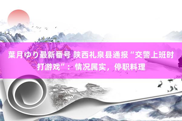 葉月ゆり最新番号 陕西礼泉县通报“交警上班时打游戏”：情况属实，停职料理