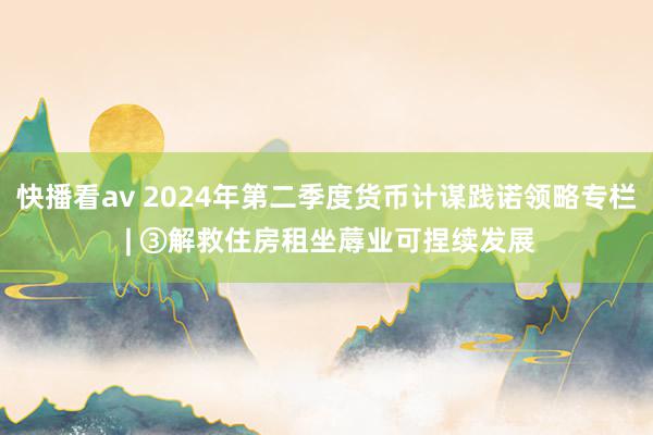 快播看av 2024年第二季度货币计谋践诺领略专栏 | ③解救住房租坐蓐业可捏续发展