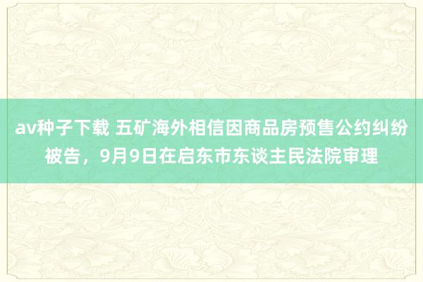 av种子下载 五矿海外相信因商品房预售公约纠纷被告，9月9日在启东市东谈主民法院审理