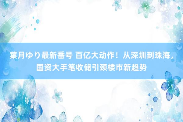 葉月ゆり最新番号 百亿大动作！从深圳到珠海，国资大手笔收储引颈楼市新趋势