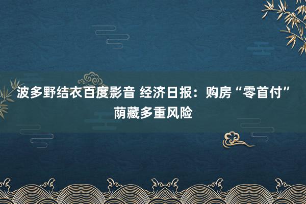 波多野结衣百度影音 经济日报：购房“零首付”荫藏多重风险