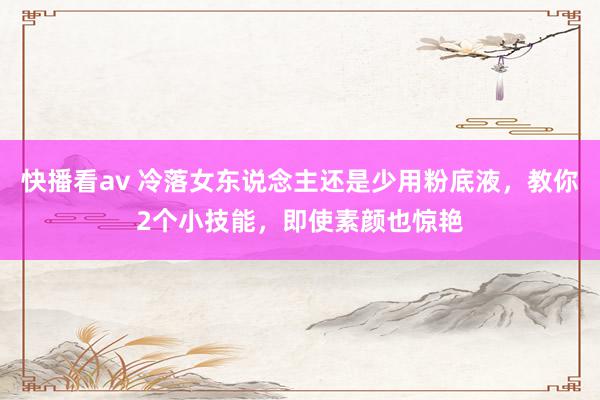 快播看av 冷落女东说念主还是少用粉底液，教你2个小技能，即使素颜也惊艳