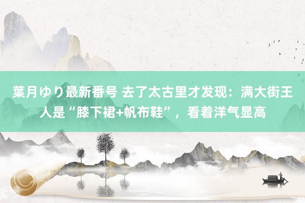 葉月ゆり最新番号 去了太古里才发现：满大街王人是“膝下裙+帆布鞋”，看着洋气显高