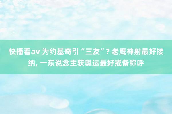 快播看av 为约基奇引“三友”? 老鹰神射最好接纳, 一东说念主获奥运最好戒备称呼