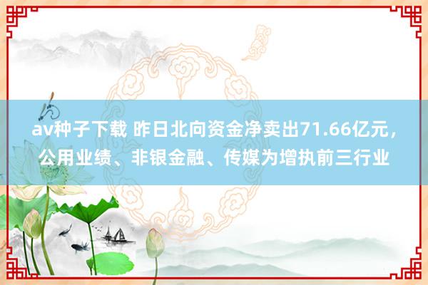 av种子下载 昨日北向资金净卖出71.66亿元，公用业绩、非银金融、传媒为增执前三行业