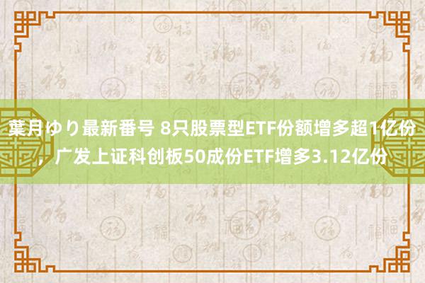 葉月ゆり最新番号 8只股票型ETF份额增多超1亿份，广发上证科创板50成份ETF增多3.12亿份