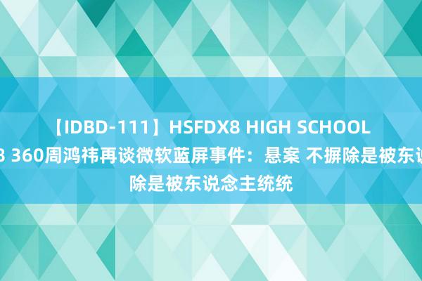 【IDBD-111】HSFDX8 HIGH SCHOOL FUCK DX8 360周鸿祎再谈微软蓝屏事件：悬案 不摒除是被东说念主统统