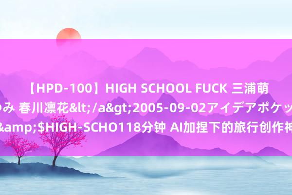 【HPD-100】HIGH SCHOOL FUCK 三浦萌 朝比奈ハル 葉月あゆみ 春川凛花</a>2005-09-02アイデアポケット&$HIGH-SCHO118分钟 AI加捏下的旅行创作神器！三星Z Fold6不要太好用