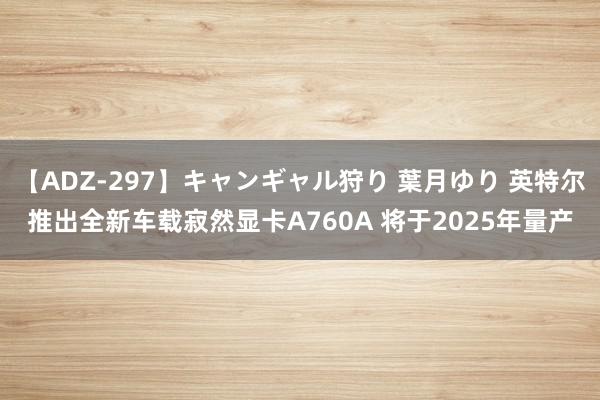 【ADZ-297】キャンギャル狩り 葉月ゆり 英特尔推出全新车载寂然显卡A760A 将于2025年量产