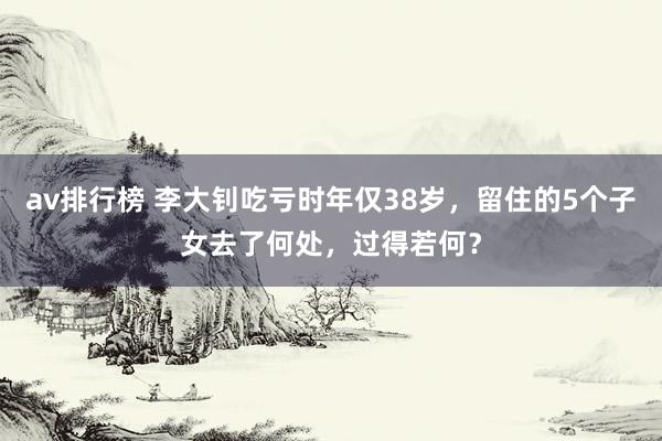 av排行榜 李大钊吃亏时年仅38岁，留住的5个子女去了何处，过得若何？