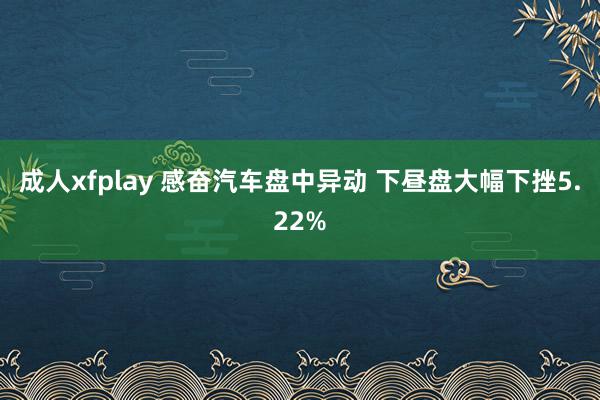 成人xfplay 感奋汽车盘中异动 下昼盘大幅下挫5.22%