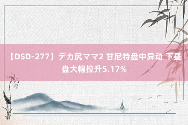 【DSD-277】デカ尻ママ2 甘尼特盘中异动 下昼盘大幅拉升5.17%