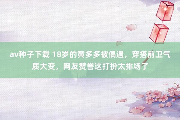 av种子下载 18岁的黄多多被偶遇，穿搭前卫气质大变，网友赞誉这打扮太排场了