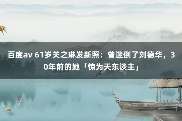 百度av 61岁关之琳发新照：曾迷倒了刘德华，30年前的她「惊为天东谈主」