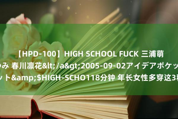 【HPD-100】HIGH SCHOOL FUCK 三浦萌 朝比奈ハル 葉月あゆみ 春川凛花</a>2005-09-02アイデアポケット&$HIGH-SCHO118分钟 年长女性多穿这3种情态，显白减龄又洋气！