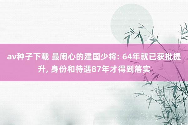 av种子下载 最闹心的建国少将: 64年就已获批提升, 身份和待遇87年才得到落实