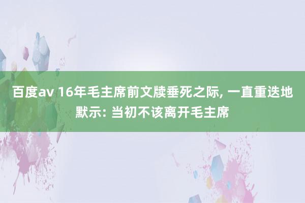 百度av 16年毛主席前文牍垂死之际, 一直重迭地默示: 当初不该离开毛主席