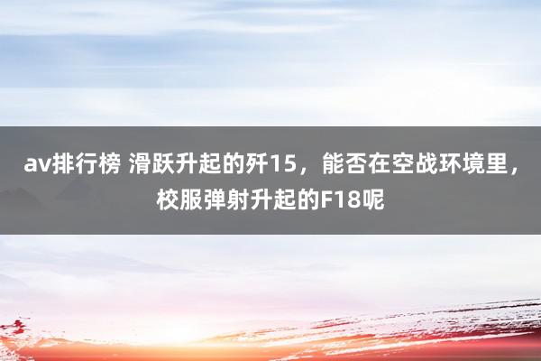 av排行榜 滑跃升起的歼15，能否在空战环境里，校服弹射升起的F18呢