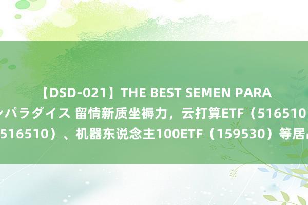 【DSD-021】THE BEST SEMEN PARADISE 美女12人とザーメンパラダイス 留情新质坐褥力，云打算ETF（516510）、机器东说念主100ETF（159530）等居品布局将来产业