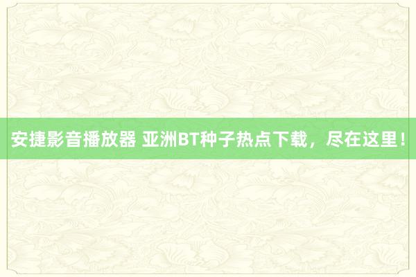 安捷影音播放器 亚洲BT种子热点下载，尽在这里！