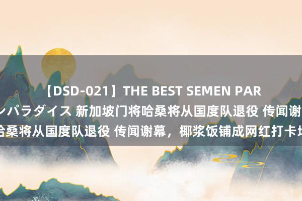 【DSD-021】THE BEST SEMEN PARADISE 美女12人とザーメンパラダイス 新加坡门将哈桑将从国度队退役 传闻谢幕，椰浆饭铺成网红打卡地