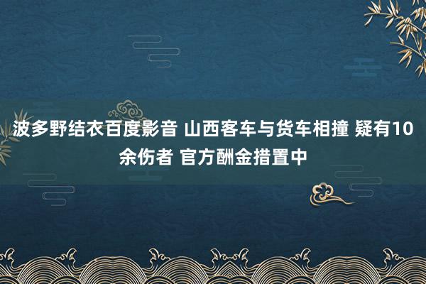 波多野结衣百度影音 山西客车与货车相撞 疑有10余伤者 官方酬金措置中