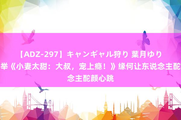 【ADZ-297】キャンギャル狩り 葉月ゆり 良心保举《小妻太甜：大叔，宠上瘾！》缘何让东说念主酡颜心跳