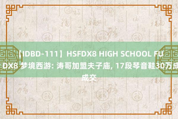 【IDBD-111】HSFDX8 HIGH SCHOOL FUCK DX8 梦境西游: 涛哥加盟夫子庙, 17段琴音鞋30万成交