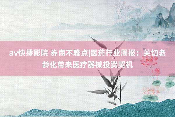 av快播影院 券商不雅点|医药行业周报：关切老龄化带来医疗器械投资契机