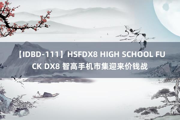 【IDBD-111】HSFDX8 HIGH SCHOOL FUCK DX8 智高手机市集迎来价钱战