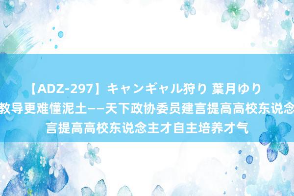 【ADZ-297】キャンギャル狩り 葉月ゆり  为育才树东说念主教导更难懂泥土——天下政协委员建言提高高校东说念主才自主培养才气