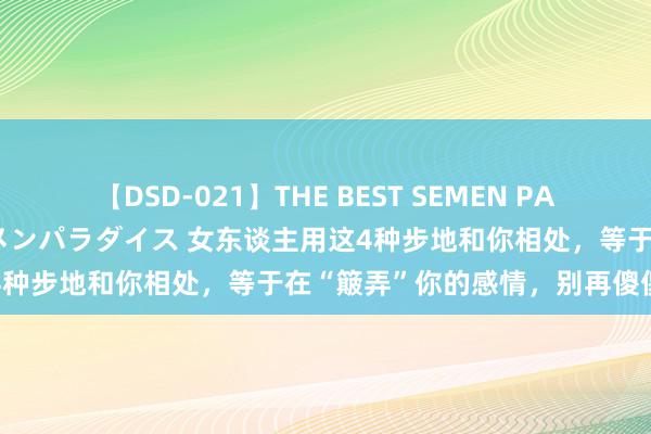 【DSD-021】THE BEST SEMEN PARADISE 美女12人とザーメンパラダイス 女东谈主用这4种步地和你相处，等于在“簸弄”你的感情，别再傻傻付出了