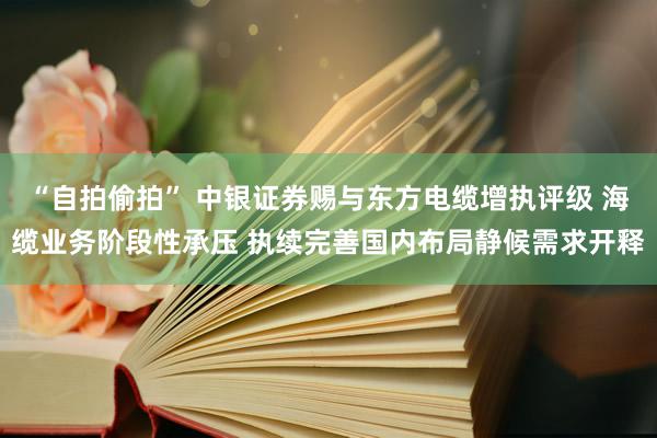 “自拍偷拍” 中银证券赐与东方电缆增执评级 海缆业务阶段性承压 执续完善国内布局静候需求开释