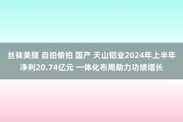 丝袜美腿 自拍偷拍 国产 天山铝业2024年上半年净利20.74亿元 一体化布局助力功绩增长