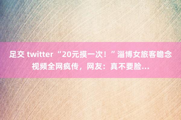 足交 twitter “20元摸一次！”淄博女旅客瞻念视频全网疯传，网友：真不要脸...