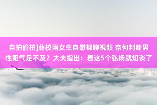 自拍偷拍]藝校兩女生自慰裸聊視頻 奈何判断男性阳气足不及？大夫指出：看这5个弘扬就知谈了