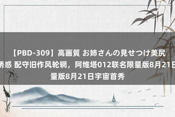 【PBD-309】高画質 お姉さんの見せつけ美尻＆美脚の誘惑 配守旧作风轮辋，阿维塔012联名限量版8月21日宇宙首秀