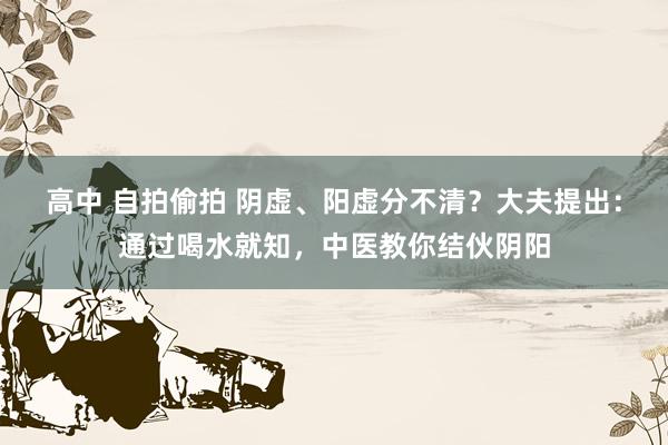 高中 自拍偷拍 阴虚、阳虚分不清？大夫提出：通过喝水就知，中医教你结伙阴阳