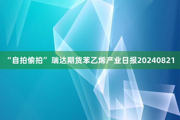 “自拍偷拍” 瑞达期货苯乙烯产业日报20240821