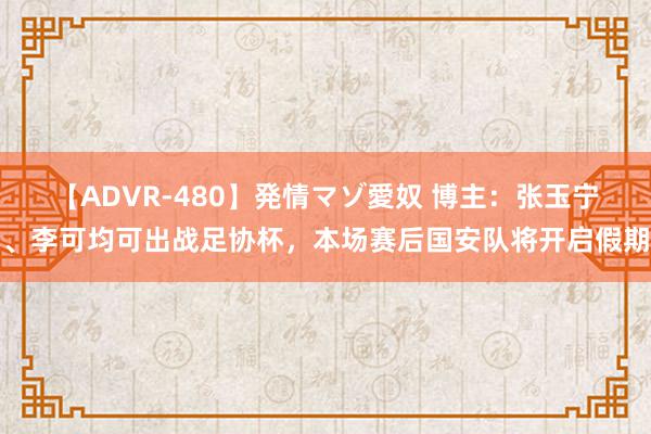 【ADVR-480】発情マゾ愛奴 博主：张玉宁、李可均可出战足协杯，本场赛后国安队将开启假期