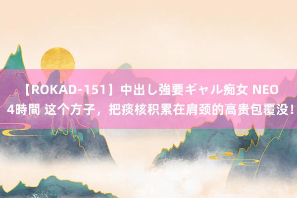 【ROKAD-151】中出し強要ギャル痴女 NEO 4時間 这个方子，把痰核积累在肩颈的高贵包覆没！