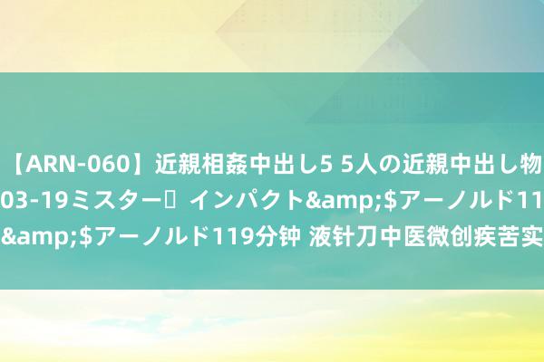 【ARN-060】近親相姦中出し5 5人の近親中出し物語</a>2008-03-19ミスター・インパクト&$アーノルド119分钟 液针刀中医微创疾苦实战技艺班