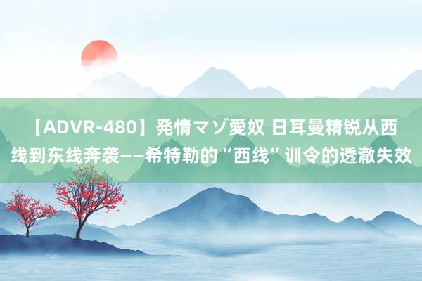 【ADVR-480】発情マゾ愛奴 日耳曼精锐从西线到东线奔袭——希特勒的“西线”训令的透澈失效