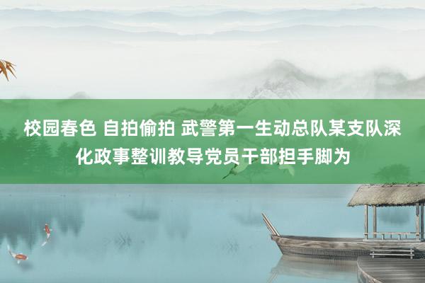 校园春色 自拍偷拍 武警第一生动总队某支队深化政事整训教导党员干部担手脚为