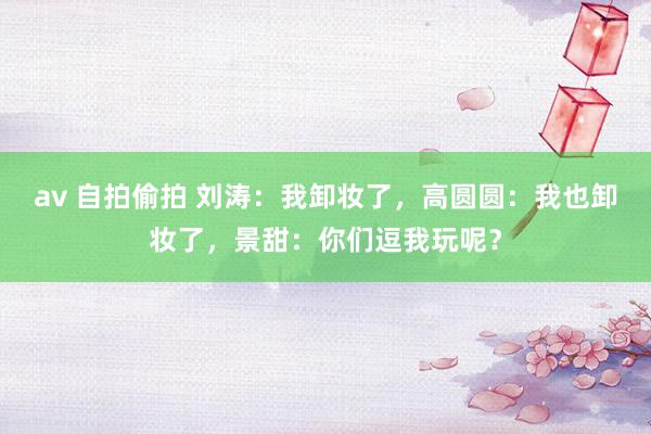 av 自拍偷拍 刘涛：我卸妆了，高圆圆：我也卸妆了，景甜：你们逗我玩呢？