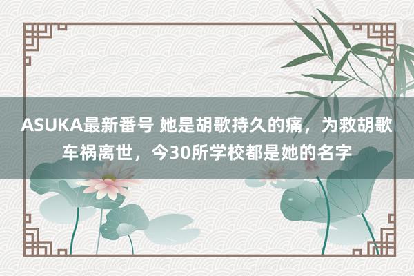 ASUKA最新番号 她是胡歌持久的痛，为救胡歌车祸离世，今30所学校都是她的名字