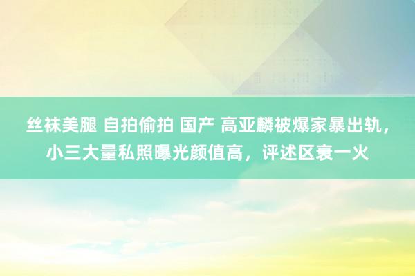 丝袜美腿 自拍偷拍 国产 高亚麟被爆家暴出轨，小三大量私照曝光颜值高，评述区衰一火