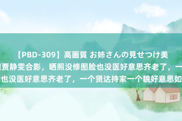 【PBD-309】高画質 お姉さんの見せつけ美尻＆美脚の誘惑 蔡少芬跟贾静雯合影，晒照没修图脸也没医好意思齐老了，一个贤达持家一个貌好意思如花